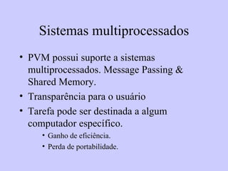 Sistemas multiprocessados PVM possui suporte a sistemas multiprocessados. Message Passing & Shared Memory. Transparência para o usuário Tarefa pode ser destinada a algum computador específico.  Ganho de eficiência.  Perda de portabilidade. 