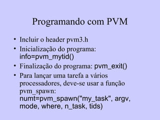 Programando com PVM Incluir o header pvm3.h Inicialização do programa:  info=pvm_mytid() Finalização do programa:  pvm_exit() Para lançar uma tarefa a vários processadores, deve-se usar a função pvm_spawn:  numt=pvm_spawn("my_task", argv,  mode, where, n_task, tids)  