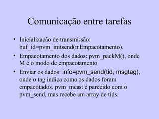 Comunicação entre tarefas Inicialização de transmissão: buf_id=pvm_initsend(mEmpacotamento). Empacotamento dos dados: pvm_packM(), onde M é o modo de empacotamento Enviar os dados:  info=pvm_send(tid, msgtag) , onde o tag indica como os dados foram empacotados. pvm_mcast é parecido com o pvm_send, mas recebe um array de tids. 