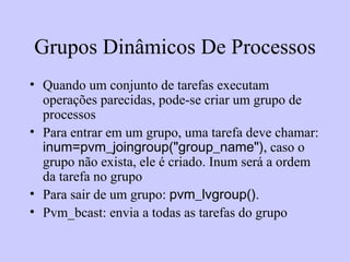 Grupos Dinâmicos De Processos Quando um conjunto de tarefas executam operações parecidas, pode-se criar um grupo de processos Para entrar em um grupo, uma tarefa deve chamar:  inum=pvm_joingroup("group_name") , caso o grupo não exista, ele é criado. Inum será a ordem da tarefa no grupo Para sair de um grupo:  pvm_lvgroup() .  Pvm_bcast: envia a todas as tarefas do grupo 