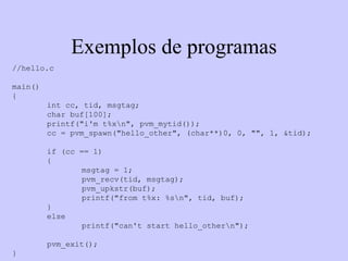 Exemplos de programas //hello.c main() {  int cc, tid, msgtag;  char buf[100];  printf("i'm t%x\n", pvm_mytid());  cc = pvm_spawn("hello_other", (char**)0, 0, "", 1, &tid);  if (cc == 1) {  msgtag = 1; pvm_recv(tid, msgtag);  pvm_upkstr(buf);  printf("from t%x: %s\n", tid, buf);  } else printf("can't start hello_other\n"); pvm_exit();  }  