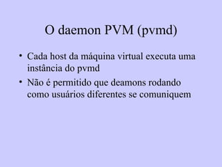 O daemon PVM (pvmd) Cada host da máquina virtual executa uma instância do pvmd Não é permitido que deamons rodando como usuários diferentes se comuniquem 