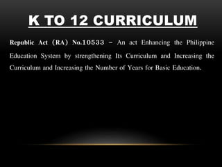 K TO 12 CURRICULUM
Republic Act (RA) No.10533 – An act Enhancing the Philippine
Education System by strengthening Its Curriculum and Increasing the
Curriculum and Increasing the Number of Years for Basic Education.
 