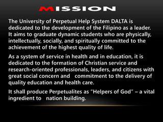 The University of Perpetual Help System DALTA is
dedicated to the development of the Filipino as a leader.
It aims to graduate dynamic students who are physically,
intellectually, socially, and spiritually committed to the
achievement of the highest quality of life.
As a system of service in health and in education, it is
dedicated to the formation of Christian service and
research-oriented professionals, leaders, and citizens with
great social concern and commitment to the delivery of
quality education and health care.
It shall produce Perpetualites as “Helpers of God” – a vital
ingredient to nation building.
 