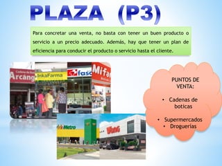 Para concretar una venta, no basta con tener un buen producto o
servicio a un precio adecuado. Además, hay que tener un plan de
eficiencia para conducir el producto o servicio hasta el cliente.
PUNTOS DE
VENTA:
• Cadenas de
boticas
• Supermercados
• Droguerías
 