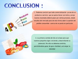 1.- Podemos concluir que toda comercialización ya sea de un
producto o servicio que se quiera llevar con éxito y arroje
buenos resultados deberá pasar por ciertos procesos, desde
estudios del mercado para de esta forma saber la opinión del
posible consumidor acerca de un punto en particular.
2.-La primera comida del día es la base para que
nuestros pequeños sigan creciendo y desarrollando su
potencial. Por ello no debemos omitirla;
permitiéndoles gozar de gran vitalidad y así atajar la
obesidad
 