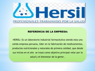 REFERENCIA DE LA EMPRESA:
HERSIL: Es un laboratorio industrial farmacéutico siendo esta una
solida empresa peruana, líder en la fabricación de medicamentos,
productos nutricionales y naturales de primera calidad, que desde
sus inicios en el año se trazo como objetivo principal velar por la
salud y el bienestar de la gente .
 