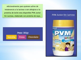 Adicionalmente para quienes sufren de
intolerancia a la lactosa o son alérgicos a la
proteína de leche esta disponible PVM Junior
Sin Lactosa, elaborado con proteína de soya.
 