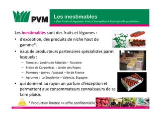 25/04/2013 17
Les inestimables sont des fruits et légumes :
• d’exception, des produits de niche haut de
gamme*.
• issus de producteurs partenaires spécialistes parmi
lesquels :
– Tomates : Jardins de Rabelais – Touraine
– Fraise de Carpentras : Jardin des Papes
– Pommes – poires : Vassout – Ile de France
– Agrumes : La Soculente – Valencia, Espagne
• qui donnent au rayon un parfum d’exception et
permettent aux consommateurs connaisseurs de se
faire plaisir.
* Production limitée => offre confidentielle
 