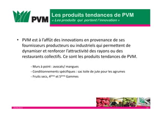 25/04/2013 21
• PVM est à l’affût des innovations en provenance de ses
fournisseurs producteurs ou industriels qui permettent de
dynamiser et renforcer l’attractivité des rayons ou des
restaurants collectifs. Ce sont les produits tendances de PVM.
- Murs à point : avocats/ mangues
- Conditionnements spécifiques : sac toile de jute pour les agrumes
- Fruits secs, 4ème et 5ème Gammes
 