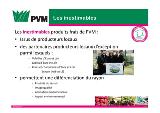 25/04/2013 23
Les inestimables produits frais de PVM :
• Issus de producteurs locaux
• des partenaires producteurs locaux d’exception
parmi lesquels :
- Volailles d’Eure et Loir
- Lapins d’Eure et Loir
- Porcs et charcuteries d’Eure et Loir
(rayon trad ou LS)
• permettent une différenciation du rayon
- Produits du terroir
- Image qualité
- Animation produits locaux
- Aspect environnemental
 
