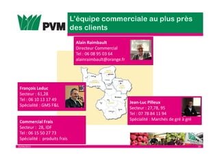 25/04/2013 29
Jean-Luc Pilleux
Secteur : 27,78, 95
Tel : 07 78 84 11 94
Spécialité : Marchés de gré à gré
François Leduc
Secteur : 61,28
Tel : 06 10 13 17 49
Spécialité : GMS F&L
Alain Raimbault
Directeur Commercial
Tel : 06 08 95 03 64
alainraimbault@orange.fr
Commercial Frais
Secteur : 28, IDF
Tel : 06 15 50 27 73
Spécialité : produits frais
 