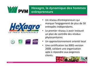 25/04/2013 36
• Un réseau d’entrepreneurs qui
marque l’engagement de plus de 50
entrepôts indépendants.
• Le premier réseau à avoir instauré
un plan de contrôle des résidus
phytosanitaires
• Un approvisionnement orienté local
• Une certification Iso 9001-version
2008, validant une organisation
apte à répondre aux exigences
clients.
 