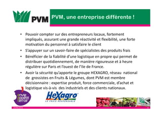 25/04/2013 8
• Pouvoir compter sur des entrepreneurs locaux, fortement
impliqués, assurant une grande réactivité et flexibilité, une forte
motivation du personnel à satisfaire le client
• S’appuyer sur un savoir-faire de spécialistes des produits frais
• Bénéficier de la fiabilité d’une logistique en propre qui permet de
distribuer quotidiennement, de manière rigoureuse et à heure
régulière sur Paris et l’ouest de l’Ile de France.
• Avoir la sécurité qu’apporte le groupe HEXAGRO, réseau national
de grossistes en Fruits & Légumes, dont PVM est membre
décisionnaire : expertise produit, force commerciale, d’achat et
logistique vis-à-vis des industriels et des clients nationaux.
 
