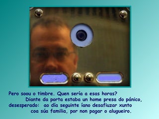 Pero soou o timbre. Quen sería a esas horas?
Diante da porta estaba un home presa do pánico,
desesperado: ao día seguinte íano desafiuzar xunto
coa súa familia, por non pagar o alugueiro.
 