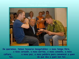 Se queremos, temos tesouros inesgotables: o noso tempo libre,
o noso corazón, o noso sorriso, o noso consello, a nosa
cultura, a nosa paz, a nosa palabra para convencer a quen
ten, de que dea a quen non ten...
Dirasme: «Se eu non teño nada».
- Non é verdade.
 