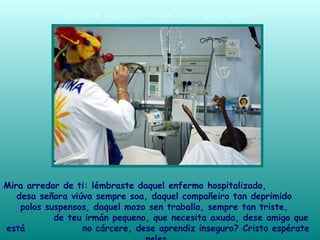 Mira arredor de ti: lémbraste daquel enfermo hospitalizado,
desa señora viúva sempre soa, daquel compañeiro tan deprimido
polos suspensos, daquel mozo sen traballo, sempre tan triste,
de teu irmán pequeno, que necesita axuda, dese amigo que
está no cárcere, dese aprendiz inseguro? Cristo espérate
Dirasme daquela: «Non sei a quen dar».
 