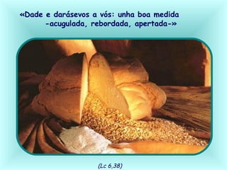 «Dade e darásevos a vós: unha boa medida
-acugulada, rebordada, apertada-»
(Lc 6,38)
 