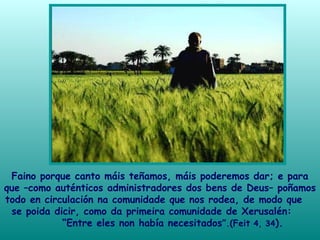 Faino porque canto máis teñamos, máis poderemos dar; e para
que –como auténticos administradores dos bens de Deus– poñamos
todo en circulación na comunidade que nos rodea, de modo que
se poida dicir, como da primeira comunidade de Xerusalén:
“Entre eles non había necesitados”.(Feit 4, 34).
 