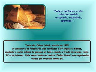 “Dade e darásevos a vós:
unha boa medida
-acugulada, rebordada,
apertada-”.
Texto de: Chiara Lubich, escrito en 1978
O comentario da Palabra de Vida tradúcese a 97 linguas e idiomas,
acadando a varios millóns de persoas en todo o mundo a través da prensa, radio,
TV e vía internet. Pode verse tamén na revista “Ciudad Nueva” con experiencias
vividas por cristiáns dende ela.
Texto de: Chiara Lubich, escrito en 1978
O comentario da Palabra de Vida tradúcese a 97 linguas e idiomas,
acadando a varios millóns de persoas en todo o mundo a través da prensa, radio,
TV e vía internet. Pode verse tamén na revista “Ciudad Nueva” con experiencias
vividas por cristiáns dende ela.
 