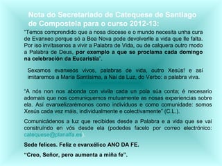 Nota do Secretariado de Catequese de Santiago
de Compostela para o curso 2012-13:
“Temos comprendido que a nosa diocese e o mundo necesita unha cura
de Evanxeo porque só a Boa Nova pode devolverlle a vida que lle falta.
Por iso invítasenos a vivir a Palabra de Vida, ou de calquera outro modo
a Palabra de Deus, por exemplo a que se proclama cada domingo
na celebración da Eucaristía”.
Sexamos evanxeos vivos, palabras de vida, outro Xesús! e así
imitaremos a María Santísima, a Nai da Luz, do Verbo: a palabra viva.
“A nós non nos abonda con vivila cada un pola súa conta; é necesario
ademais que nos comuniquemos mutuamente as nosas experiencias sobre
ela. Así evanxelizarémonos como individuos e como comunidade: somos
Xesús cada vez máis, individualmente e colectivamente” (C.L.).
Comunicádenos a luz que recibides desde a Palabra e a vida que se vai
construíndo en vós desde ela (podedes facelo por correo electrónico:
catequese@planalfa.es).
Sede felices. Feliz e evanxélico ANO DA FE.
“Creo, Señor, pero aumenta a miña fe”.
 