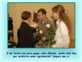 E de facelo non para pagar unha débeda, senón máis ben
por auténtico amor agradecido? Seguro que si.
 