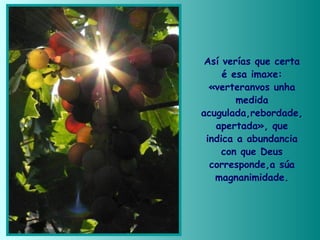 Así verías que certa
é esa imaxe:
«verteranvos unha
medida
acugulada,rebordade,
apertada», que
indica a abundancia
con que Deus
corresponde,a súa
magnanimidade.
 