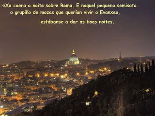 «Xa caera a noite sobre Roma. E naquel pequeno semisoto
o grupiño de mozas que querían vivir o Evanxeo,
estábanse a dar as boas noites.
 