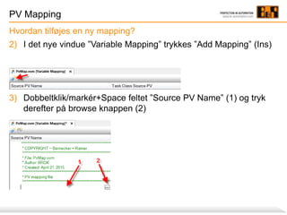 PV Mapping
2) I det nye vindue ”Variable Mapping” trykkes ”Add Mapping” (Ins)
3) Dobbeltklik/markér+Space feltet ”Source PV Name” (1) og tryk
derefter på browse knappen (2)
Hvordan tilføjes en ny mapping?
 
