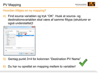 PV Mapping
4) Find source variablen og tryk “OK”. Husk at source- og
destinationsvariablen skal være af samme filtype (strukturer er
også understøttet)!
5) Gentag punkt 3+4 for kolonnen “Destination PV Name”
6) Du har nu oprettet en mapping mellem to variabler!
Hvordan tilføjes en ny mapping?
 