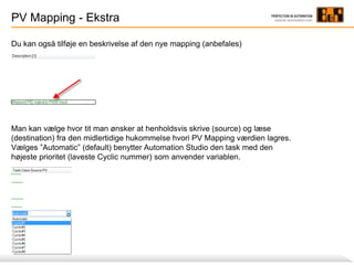 PV Mapping - Ekstra
Du kan også tilføje en beskrivelse af den nye mapping (anbefales)
Man kan vælge hvor tit man ønsker at henholdsvis skrive (source) og læse
(destination) fra den midlertidige hukommelse hvori PV Mapping værdien lagres.
Vælges ”Automatic” (default) benytter Automation Studio den task med den
højeste prioritet (laveste Cyclic nummer) som anvender variablen.
 