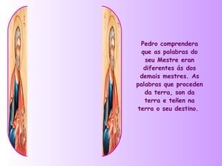 Pedro comprendera
  que as palabras do
   seu Mestre eran
   diferentes ás dos
  demais mestres. As
palabras que proceden
   da terra, son da
   terra e teñen na
 terra o seu destino.
 