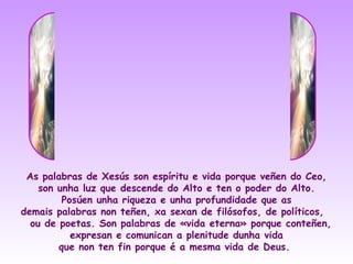 As palabras de Xesús son espíritu e vida porque veñen do Ceo,
    son unha luz que descende do Alto e ten o poder do Alto.
         Posúen unha riqueza e unha profundidade que as
demais palabras non teñen, xa sexan de filósofos, de políticos,
  ou de poetas. Son palabras de «vida eterna» porque conteñen,
           expresan e comunican a plenitude dunha vida
        que non ten fin porque é a mesma vida de Deus.
 