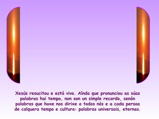 Xesús resucitou e está vivo. Aínda que pronunciou as súas
  palabras hai tempo, non son un simple recordo, senón
palabras que hoxe nos dirixe a todos nós e a cada persoa
de calquera tempo e cultura: palabras universais, eternas.
 