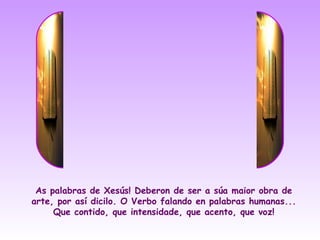As palabras de Xesús! Deberon de ser a súa maior obra de
arte, por así dicilo. O Verbo falando en palabras humanas...
     Que contido, que intensidade, que acento, que voz!
 