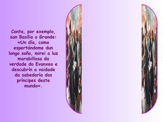 Conta, por exemplo,
 san Basilio o Grande:
     «Un día, como
   espertándome dun
longo soño, mirei a luz
     marabillosa da
verdade do Evanxeo e
  descubrín a vaidade
   da sabedoría dos
    príncipes deste
        mundo».
 