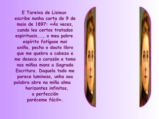 E Tareixa de Lisieux
escribe nunha carta do 9 de
  maio de 1897: «Ás veces,
  cando leo certos tratados
 espirituais..., o meu pobre
     espírito fatígase moi
  axiña, pecho o douto libro
  que me quebra a cabeza e
me deseca o corazón e tomo
  nas miñas mans a Sagrada
 Escritura. Daquela todo me
  parece luminoso, unha soa
palabra abre na miña alma
      horizontes infinitos,
         a perfección
       paréceme fácil».
 