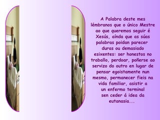 A Palabra deste mes
lémbranos que o único Mestre
   ao que queremos seguir é
   Xesús, aínda que as súas
   palabras poidan parecer
      duras ou demasiado
  esixentes: ser honestos no
traballo, perdoar, poñerse ao
 servizo do outro en lugar de
   pensar egoistamente nun
 mesmo, permanecer fieis na
    vida familiar, asistir a
     un enfermo terminal
      sen ceder á idea da
         eutanasia...
 