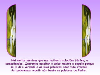 Hai moitos mestres que nos incitan a solucións fáciles, a
compoñendas. Queremos escoitar o único mestre e seguilo porque
   só El di a verdade e as súas palabras «dan vida eterna».
    Así poderemos repetir nós tamén as palabras de Pedro.
 