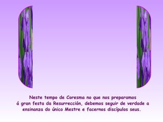 Neste tempo de Coresma no que nos preparamos
á gran festa da Resurrección, debemos seguir de verdade a
   ensinanza do único Mestre e facernos discípulos seus.
 