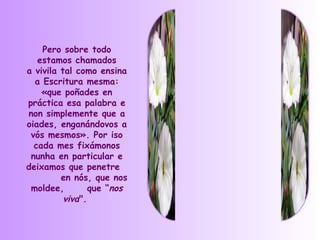 Pero sobre todo
   estamos chamados
a vivila tal como ensina
  a Escritura mesma:
    «que poñades en
práctica esa palabra e
non simplemente que a
oiades, enganándovos a
 vós mesmos». Por iso
  cada mes fixámonos
 nunha en particular e
deixamos que penetre
         en nós, que nos
 moldee,         que “nos
          viva".
 