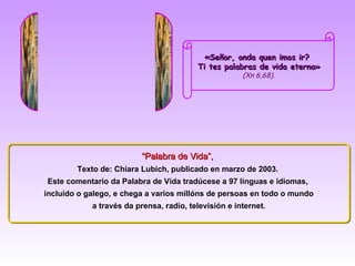 «Señor, onda quen imos ir?
                                         Ti tes palabras de vida eterna»
                                                      (Xn 6,68).




                          “Palabra de Vida”,
        Texto de: Chiara Lubich, publicado en marzo de 2003.
Este comentario da Palabra de Vida tradúcese a 97 linguas e idiomas,
incluído o galego, e chega a varios millóns de persoas en todo o mundo
            a través da prensa, radio, televisión e internet.
 