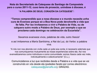 Nota do Secretariado de Catequese de Santiago de Compostela
para o curso 2011-12, cuxo lema do proxecto, uníndose á diocese, é
          “A PALABRA DE DEUS, CORAZÓN DA CATEQUESE”:


   “Temos comprendido que a nosa diocese e o mundo necesita unha
   cura de Evanxeo porque só a Boa Nova pode devolverlle a vida que
       lle falta. Por iso invítasenos a vivir a Palabra de Vida, ou de
     calquera outro modo a Palabra de Deus, por exemplo a que se
          proclama cada domingo na celebración da Eucaristía”.

          Sexamos evanxeos vivos, palabras de vida, outro Xesús!
   e así imitaremos a María Santísima, a Nai da Luz, do Verbo: a palabra
                                   viva.
   “A nós non nos abonda con vivila cada un pola súa conta; é necesario ademais que
       nos comuniquemos mutuamente as nosas experiencias sobre ela. Así nos
  evanxelizaremos como individuos e como comunidade: somos Xesús cada vez máis,
                      individualmente e colectivamente” (C.L.).

   Comunicádenos a luz que recibides desde a Palabra e a vida que se vai
    construíndo en vós desde ela (podedes facelo por correo electrónico:
                    catequese@planalfa.es). GRAZAS.
 