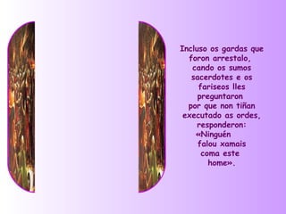 Incluso os gardas que
  foron arrestalo,
   cando os sumos
   sacerdotes e os
     fariseos lles
     preguntaron
  por que non tiñan
 executado as ordes,
     responderon:
    «Ninguén
     falou xamais
      coma este
        home».
 