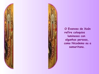 O Evanxeo de Xoán
refire coloquios
   luminosos con
 algunhas persoas,
como Nicodemo ou a
     samaritana.
 
