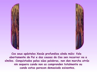 Cos seus apóstolos Xesús profundiza aínda máis: fala
   abertamente do Pai e das cousas do Ceo sen recorrer xa a
símiles. Conquistados polas súas palabras, non dan marcha atrás
        nin sequera cando non as comprenden totalmente ou
             cando estas parecen demasiado esixentes.
 