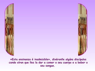 «Esta ensinanza é inadmisible», dixéronlle algúns discípulos
cando oíron que lles ía dar a comer o seu cuerpo e a beber o
                         seu sangue.
 