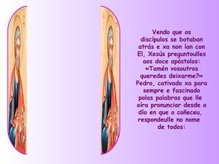 Vendo que os
  discípulos se botaban
 atrás e xa non ían con
El, Xesús preguntoulles
   aos doce apóstolos:
    «Tamén vosoutros
  queredes deixarme?»
Pedro, cativado xa para
   sempre e fascinado
 polas palabras que lle
oíra pronunciar desde o
 día en que o coñeceu,
 respondeulle no nome
        de todos:
 