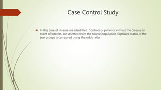 Case Control Study
 In this case of disease are identified. Controls or patients without the disease or
event of interest, are selected from the source population. Exposure status of the
two groups is compared using the odds ratio.
 