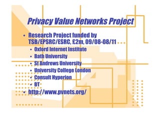 Privacy Value Networks Project
• Research Project funded by
  TSB/EPSRC/ESRC, £2m, 09/08-08/11
  •   Oxford Internet Institute
  •   Bath University
  •   St Andrews University
  •   University College London
  •   Consult Hyperion
  •   BT
• http://www.pvnets.org/
 